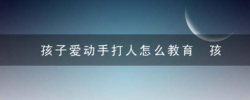 孩子爱动手打人怎么教育 孩子动手打人教育方法